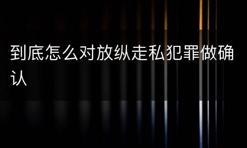 到底怎么对放纵走私犯罪做确认