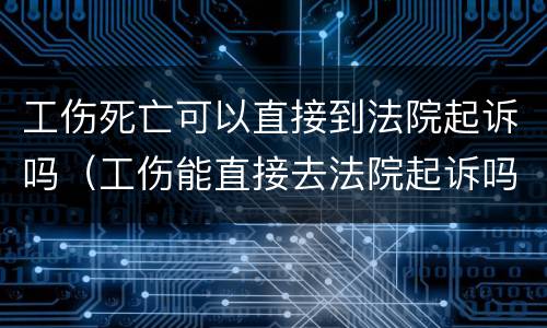工伤死亡可以直接到法院起诉吗（工伤能直接去法院起诉吗）