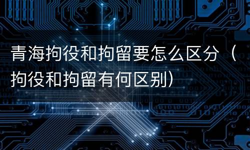 青海拘役和拘留要怎么区分（拘役和拘留有何区别）