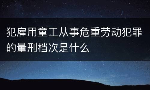 犯雇用童工从事危重劳动犯罪的量刑档次是什么