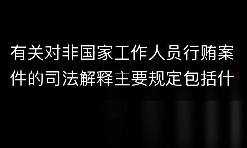 有关对非国家工作人员行贿案件的司法解释主要规定包括什么