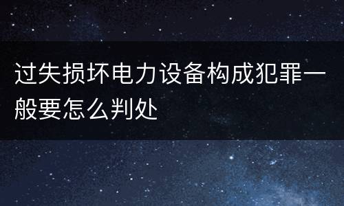 过失损坏电力设备构成犯罪一般要怎么判处