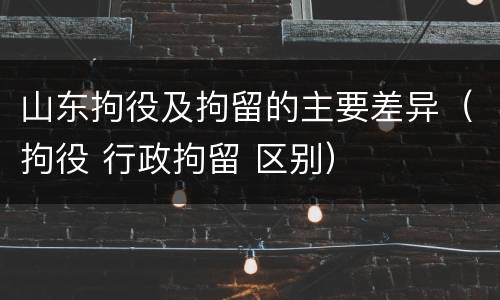 山东拘役及拘留的主要差异（拘役 行政拘留 区别）