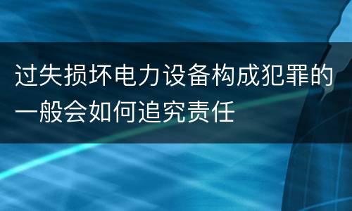 过失损坏电力设备构成犯罪的一般会如何追究责任
