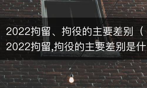 2022拘留、拘役的主要差别（2022拘留,拘役的主要差别是什么）