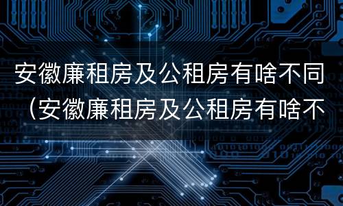 安徽廉租房及公租房有啥不同（安徽廉租房及公租房有啥不同之处）
