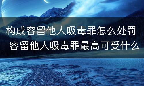 构成容留他人吸毒罪怎么处罚 容留他人吸毒罪最高可受什么处罚