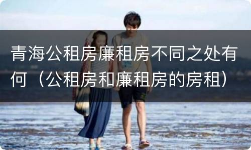 青海公租房廉租房不同之处有何（公租房和廉租房的房租）