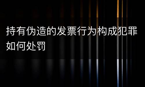 持有伪造的发票行为构成犯罪如何处罚