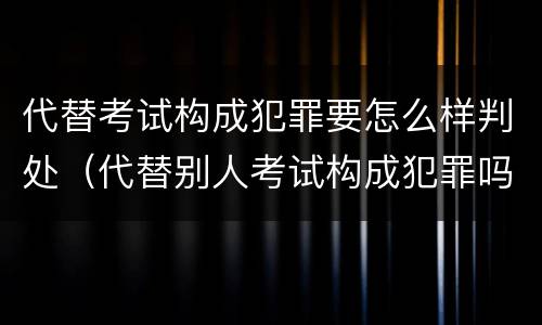 代替考试构成犯罪要怎么样判处（代替别人考试构成犯罪吗）