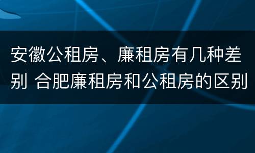 安徽公租房、廉租房有几种差别 合肥廉租房和公租房的区别