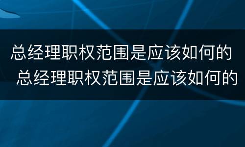 总经理职权范围是应该如何的 总经理职权范围是应该如何的工作