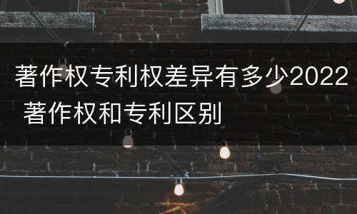 著作权专利权差异有多少2022 著作权和专利区别