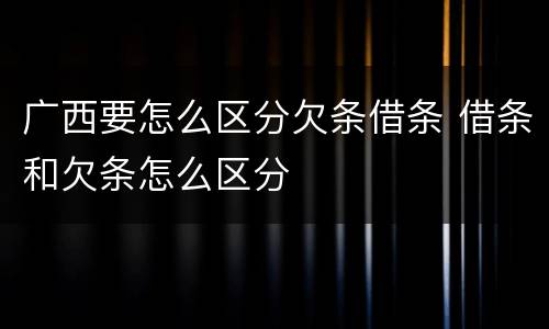 广西要怎么区分欠条借条 借条和欠条怎么区分