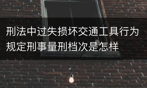 刑法中过失损坏交通工具行为规定刑事量刑档次是怎样
