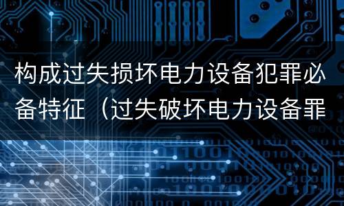 构成过失损坏电力设备犯罪必备特征（过失破坏电力设备罪案例）