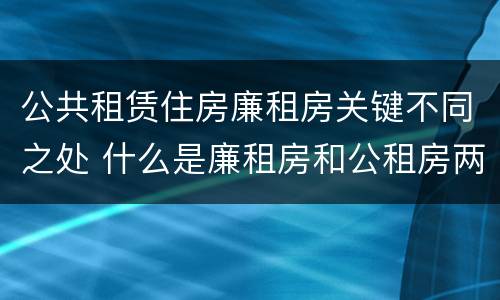 公共租赁住房廉租房关键不同之处 什么是廉租房和公租房两个有什么特点