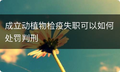 成立动植物检疫失职可以如何处罚判刑