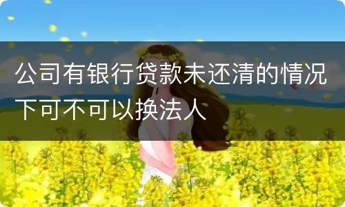 公司有银行贷款未还清的情况下可不可以换法人