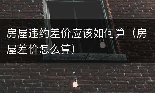 房屋违约差价应该如何算（房屋差价怎么算）