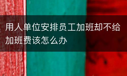 用人单位安排员工加班却不给加班费该怎么办