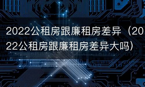 2022公租房跟廉租房差异（2022公租房跟廉租房差异大吗）
