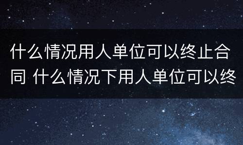 什么情况用人单位可以终止合同 什么情况下用人单位可以终止劳动合同