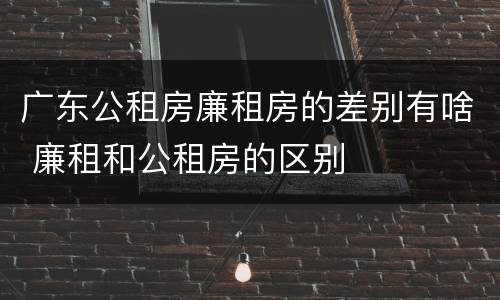 广东公租房廉租房的差别有啥 廉租和公租房的区别