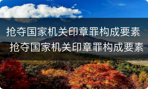 抢夺国家机关印章罪构成要素 抢夺国家机关印章罪构成要素有哪些