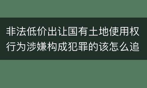 非法低价出让国有土地使用权行为涉嫌构成犯罪的该怎么追究刑事责任