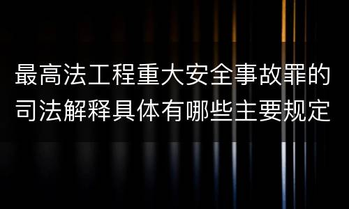 最高法工程重大安全事故罪的司法解释具体有哪些主要规定