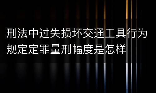 刑法中过失损坏交通工具行为规定定罪量刑幅度是怎样