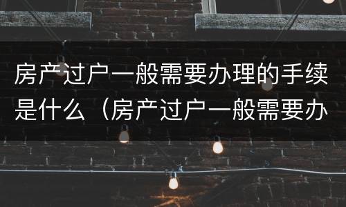 房产过户一般需要办理的手续是什么（房产过户一般需要办理的手续是什么呢）