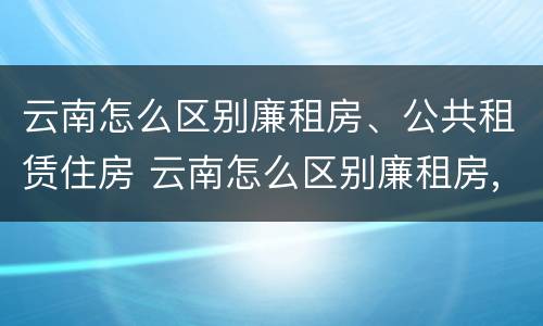 云南怎么区别廉租房、公共租赁住房 云南怎么区别廉租房,公共租赁住房呢