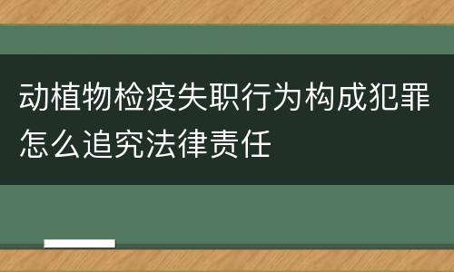 动植物检疫失职行为构成犯罪怎么追究法律责任