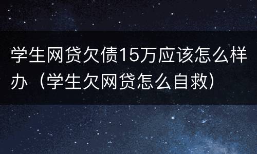 学生网贷欠债15万应该怎么样办（学生欠网贷怎么自救）