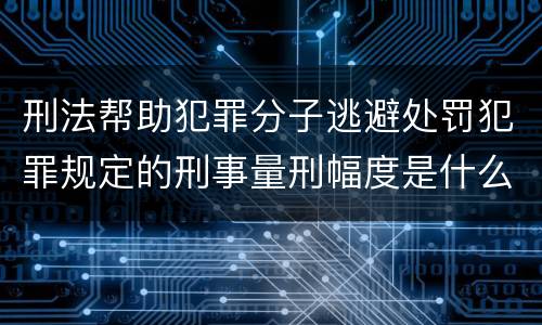 刑法帮助犯罪分子逃避处罚犯罪规定的刑事量刑幅度是什么样的