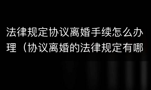 法律规定协议离婚手续怎么办理（协议离婚的法律规定有哪些）