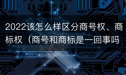 2022该怎么样区分商号权、商标权（商号和商标是一回事吗）