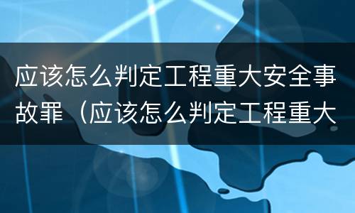 应该怎么判定工程重大安全事故罪（应该怎么判定工程重大安全事故罪行）