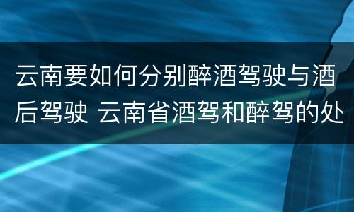 云南要如何分别醉酒驾驶与酒后驾驶 云南省酒驾和醉驾的处罚标准