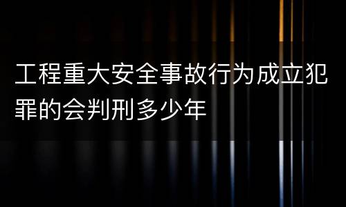 工程重大安全事故行为成立犯罪的会判刑多少年