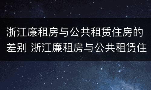 浙江廉租房与公共租赁住房的差别 浙江廉租房与公共租赁住房的差别在哪