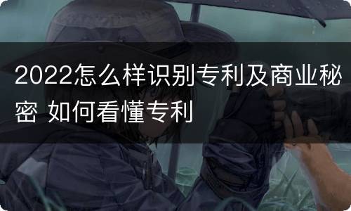 2022怎么样识别专利及商业秘密 如何看懂专利