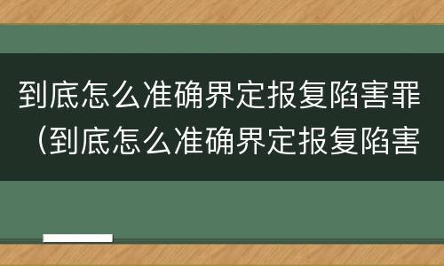 到底怎么准确界定报复陷害罪（到底怎么准确界定报复陷害罪）