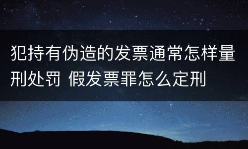 犯持有伪造的发票通常怎样量刑处罚 假发票罪怎么定刑