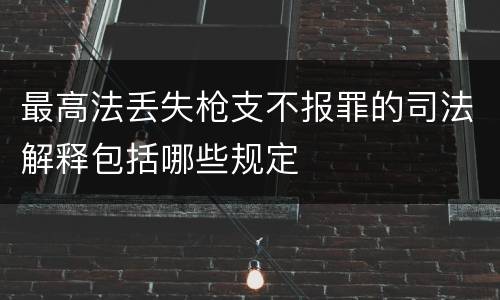 最高法丢失枪支不报罪的司法解释包括哪些规定