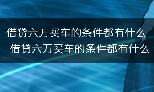 借贷六万买车的条件都有什么 借贷六万买车的条件都有什么呢