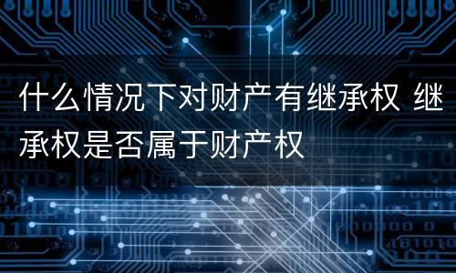 什么情况下对财产有继承权 继承权是否属于财产权