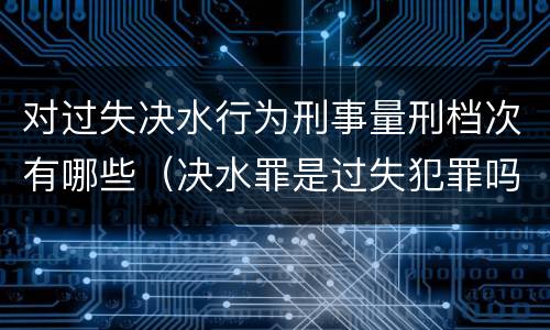 对过失决水行为刑事量刑档次有哪些（决水罪是过失犯罪吗）